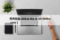 乔丹扣篮{球探足球比分 bf.588bo.com }