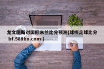 龙文图斯对国际米兰比分预测{球探足球比分 bf.588bo.com }